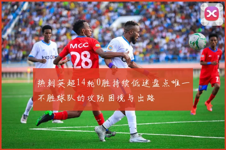 热刺英超14轮0胜持续低迷盘点唯一不胜球队的攻防困境与出路