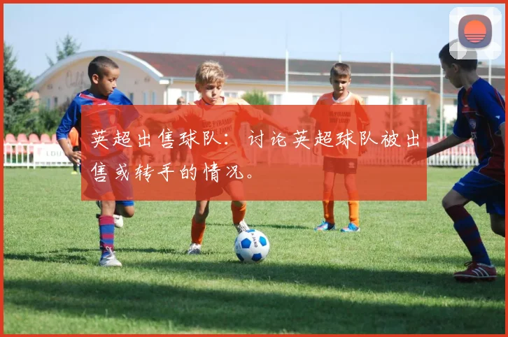 英超出售球队:讨论英超球队被出售或转手的情况。