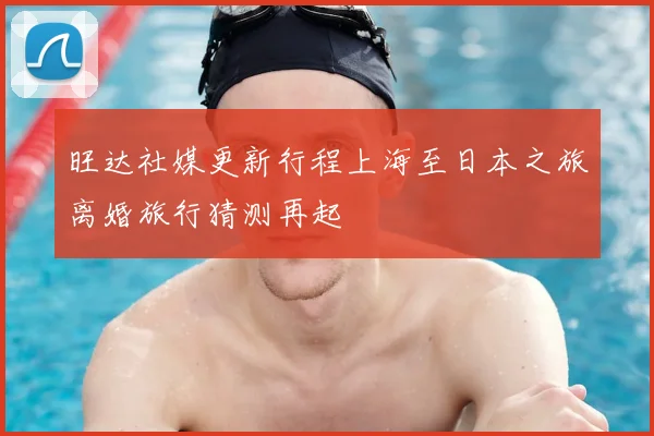旺达社媒更新行程上海至日本之旅离婚旅行猜测再起