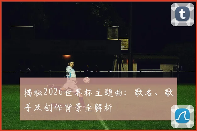 揭秘2026世界杯主题曲：歌名、歌手及创作背景全解析