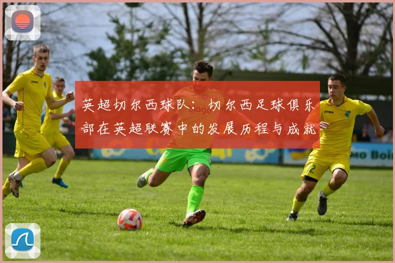 英超切尔西球队：切尔西足球俱乐部在英超联赛中的发展历程与成就